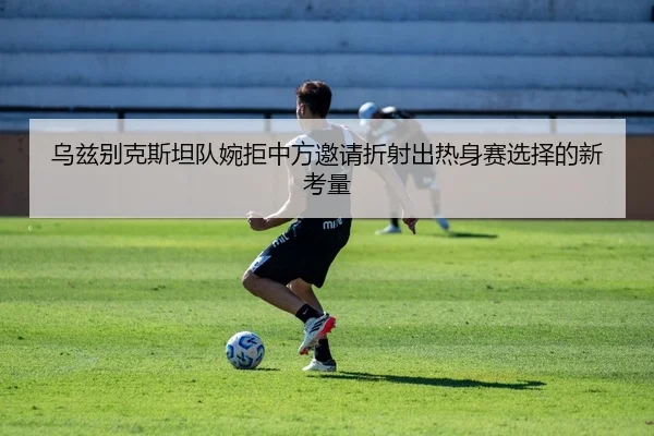 乌兹别克斯坦队婉拒中方邀请折射出热身赛选择的新考量
